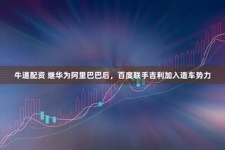 牛道配资 继华为阿里巴巴后，百度联手吉利加入造车势力