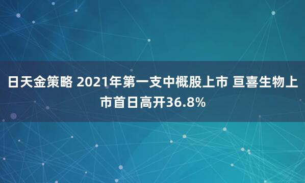 日天金策略 2021年第一支中概股上市 亘喜生物上市首日高开36.8%