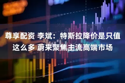 尊享配资 李斌：特斯拉降价是只值这么多 蔚来聚焦主流高端市场
