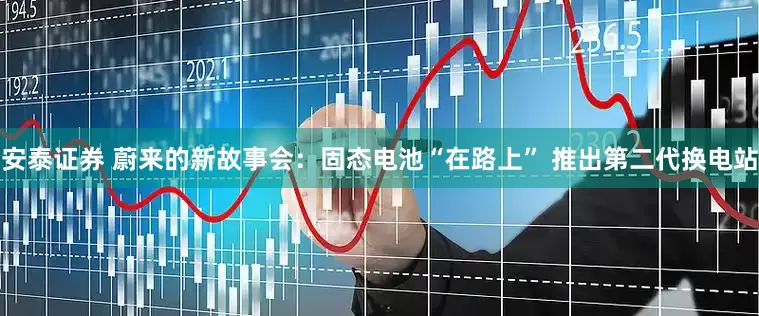 安泰证券 蔚来的新故事会：固态电池“在路上” 推出第二代换电站