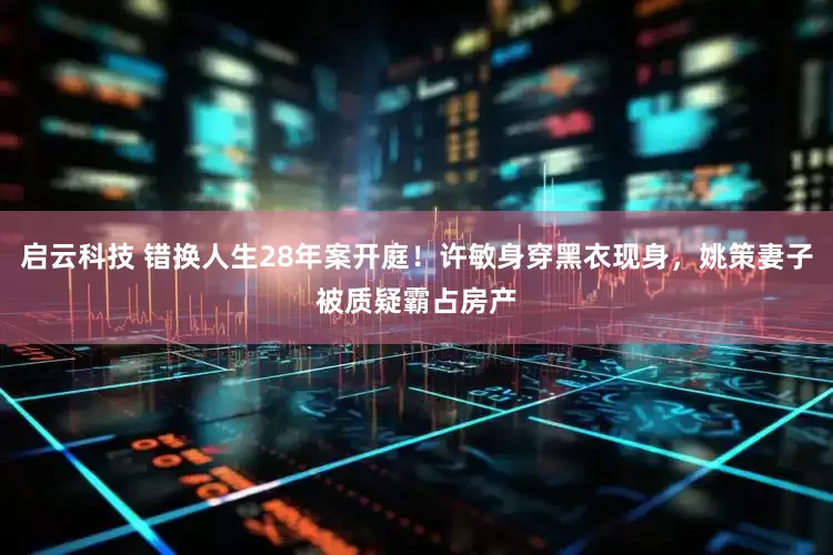 启云科技 错换人生28年案开庭！许敏身穿黑衣现身，姚策妻子被质疑霸占房产