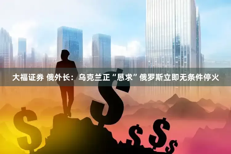 大福证券 俄外长：乌克兰正“恳求”俄罗斯立即无条件停火