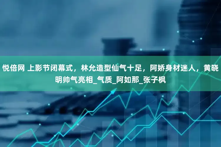 悦倍网 上影节闭幕式，林允造型仙气十足，阿娇身材迷人，黄晓明帅气亮相_气质_阿如那_张子枫