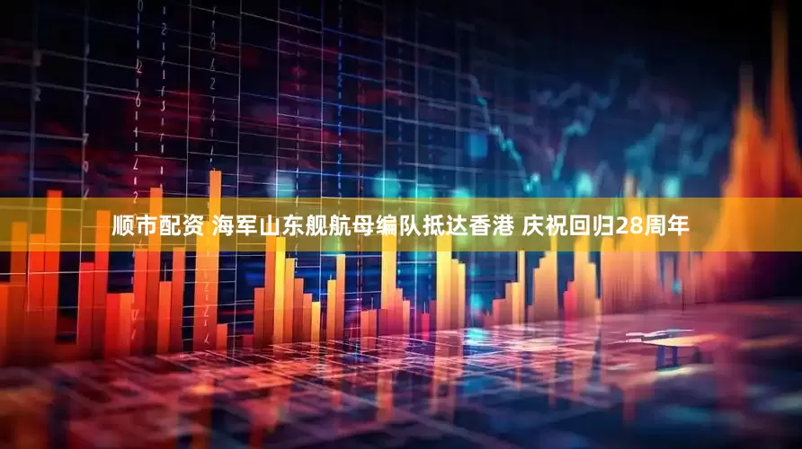 顺市配资 海军山东舰航母编队抵达香港 庆祝回归28周年