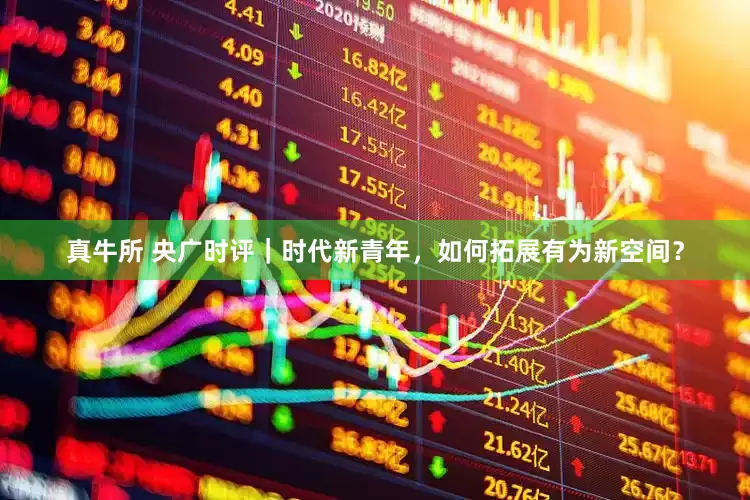 真牛所 央广时评｜时代新青年，如何拓展有为新空间？