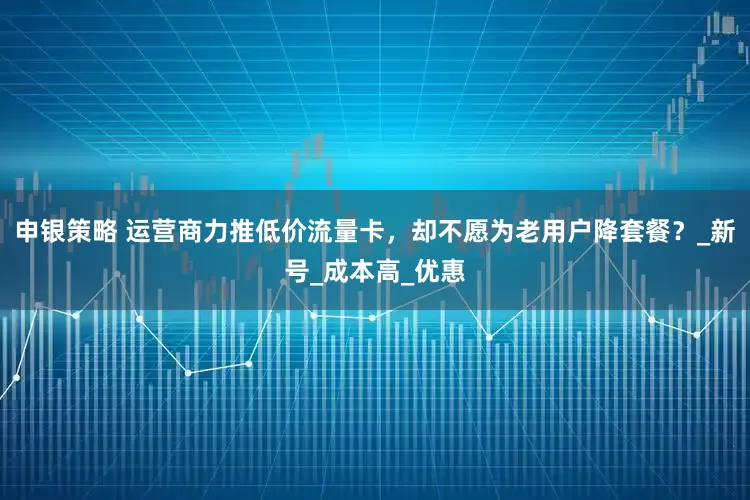 申银策略 运营商力推低价流量卡，却不愿为老用户降套餐？_新号_成本高_优惠