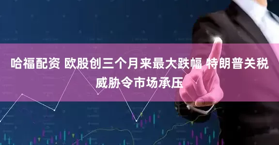 哈福配资 欧股创三个月来最大跌幅 特朗普关税威胁令市场承压