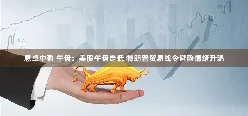 恩卓中盈 午盘：美股午盘走低 特朗普贸易战令避险情绪升温