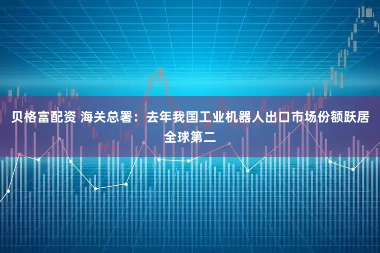 贝格富配资 海关总署：去年我国工业机器人出口市场份额跃居全球第二