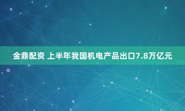 金鼎配资 上半年我国机电产品出口7.8万亿元