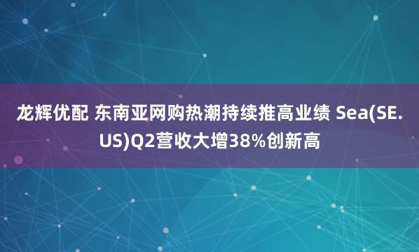 龙辉优配 东南亚网购热潮持续推高业绩 Sea(SE.US)Q2营收大增38%创新高