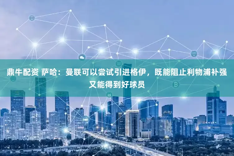 鼎牛配资 萨哈：曼联可以尝试引进格伊，既能阻止利物浦补强又能得到好球员