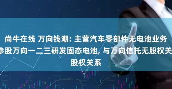 尚牛在线 万向钱潮: 主营汽车零部件无电池业务, 参股万向一二三研发固态电池, 与万向信托无股权关系