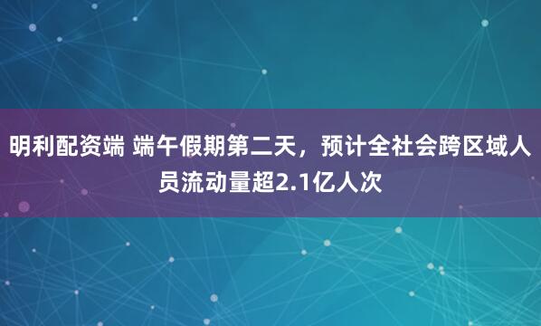 明利配资端 端午假期第二天，预计全社会跨区域人员流动量超2.1亿人次