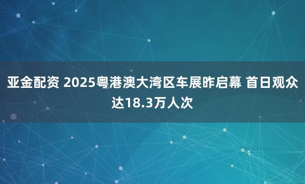 亚金配资 2025粤港澳大湾区车展昨启幕 首日观众达18.3万人次