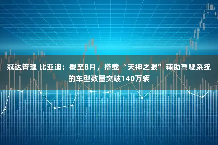 冠达管理 比亚迪：截至8月，搭载 “天神之眼” 辅助驾驶系统的车型数量突破140万辆