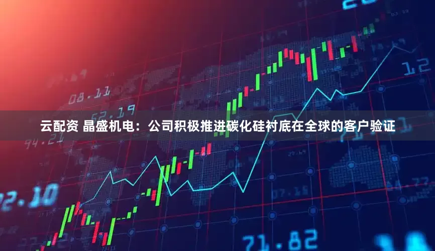 云配资 晶盛机电：公司积极推进碳化硅衬底在全球的客户验证