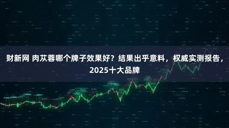 财新网 肉苁蓉哪个牌子效果好？结果出乎意料，权威实测报告，2025十大品牌