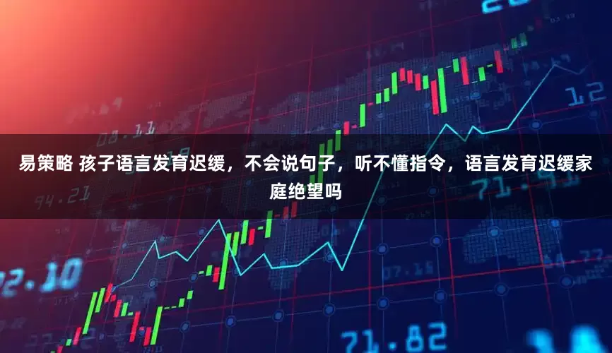易策略 孩子语言发育迟缓，不会说句子，听不懂指令，语言发育迟缓家庭绝望吗