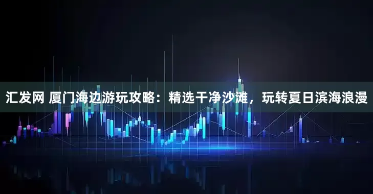 汇发网 厦门海边游玩攻略：精选干净沙滩，玩转夏日滨海浪漫